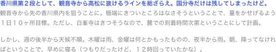 香川県第２段として、観音寺から高松に抜けるラインを総ざらえ。国分寺だけは残してしまったけど。
観音寺から先の香川県内を狙うことに。極端にきついところはなさそうということで、量をかせげるよう１日１０ヶ所目標。ただし、白峯寺はきつそうなので、麓での到着時間次第ということにして計画。しかし、週の後半から天候不順。木曜は雨、金曜は何とかもったものの、夜半から雨。朝、降ってなければということで、早めに寝る（つもりだったけど、１２時回っていたかな）。