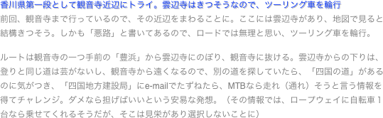 香川県第一段として観音寺近辺にトライ。雲辺寺はきつそうなので、ツーリング車を輪行
前回、観音寺まで行っているので、その近辺をまわることに。ここには雲辺寺があり、地図で見ると結構きつそう。しかも「悪路」と書いてあるので、ロードでは無理と思い、ツーリング車を輪行。

ルートは観音寺の一つ手前の「豊浜」から雲辺寺にのぼり、観音寺に抜ける。雲辺寺からの下りは、登りと同じ道は芸がないし、観音寺から遠くなるので、別の道を探していたら、「四国の道」があるのに気がつき、「四国地方建設局」にe-mailでたずねたら、MTBなら走れ（通れ）そうと言う情報を得てチャレンジ。ダメなら担げばいいという安易な発想。（その情報では、ロープウェイに自転車１台なら乗せてくれるそうだが、そこは見栄があり選択しないことに）