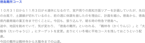 徳島難所コース

１０月３１日から１１月３日が４連休になるので、室戸周りの高知方面ツアーを計画していたが、先日の台風で、土讃線が切れているのと、前の週に体調を崩したのを理由に、計画を縮小。徳島から、徳島県内最南端の薬王寺まで行くことに。今回も、張り込んで、朝６時の特急で徳島へ。
途中、地図を眺めていて、気が変わり、「徳島の難所」といわれる、「鶴林寺（かくりんじ）」と「太龍寺（たいりゅうじ）」にターゲットを変更。走りにくい冬場に平地コースを残しておこうという配慮。
今回の難所は鶴林寺から太龍寺までの山道。