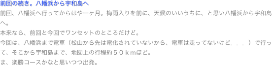 前回の続き。八幡浜から宇和島へ
前回、八幡浜へ行ってからはや一ヶ月。梅雨入りを前に、天候のいいうちに、と思い八幡浜から宇和島へ。
本来なら、前回と今回でワンセットのところだけど。
今回は、八幡浜まで電車（松山から先は電化されていないから、電車は走ってないけど．．．）で行って、そこから宇和島まで、地図上の行程約５０ｋｍほど。
ま、楽勝コースかなと思いつつ出発。