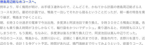 徳島周辺総なめコースへ。
例年より、早く梅雨が明け、お手頃３連休なので、こんどこそ、かねてから計画の徳島周辺総ざらえコースを決行。最初の計画では、鴨島で一泊してそれから廻るということだったが、朝一番の特急を乗り継ぎ、鴨島までゆくことに。
朝、６時３０分過ぎの電車で今治出発、多度津と阿波池田で乗り換え、９時３０分ころ鴨島に到着。各駅とも乗り換え時間が３分しかなくて、輪行袋をかついでダッシュ。乗り遅れると、何時間もロスしてしまうので、もう真剣。ちなみに、多度津は後ろが乗り換え口で、阿波池田は真ん中辺りだった。
今日のコースは、鴨島から、吉野川沿いに、逆順に１番札所まで行き、徳島市内で、吉野川を渡り、近辺の５寺、合計１５寺ゲット予定。時間があれば、鳴門海峡まで行ってみようという、欲張りコース。