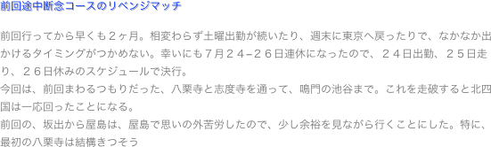 前回途中断念コースのリベンジマッチ

前回行ってから早くも２ヶ月。相変わらず土曜出勤が続いたり、週末に東京へ戻ったりで、なかなか出かけるタイミングがつかめない。幸いにも７月２４−２６日連休になったので、２４日出勤、２５日走り、２６日休みのスケジュールで決行。
今回は、前回まわるつもりだった、八栗寺と志度寺を通って、鳴門の池谷まで。これを走破すると北四国は一応回ったことになる。
前回の、坂出から屋島は、屋島で思いの外苦労したので、少し余裕を見ながら行くことにした。特に、最初の八栗寺は結構きつそう