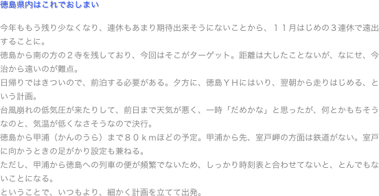 徳島県内はこれでおしまい

今年ももう残り少なくなり、連休もあまり期待出来そうにないことから、１１月はじめの３連休で遠出することに。
徳島から南の方の２寺を残しており、今回はそこがターゲット。距離は大したことないが、なにせ、今治から遠いのが難点。
日帰りではきついので、前泊する必要がある。夕方に、徳島ＹＨにはいり、翌朝から走りはじめる、という計画。
台風崩れの低気圧が来たりして、前日まで天気が悪く、一時「だめかな」と思ったが、何とかもちそうなのと、気温が低くなさそうなので決行。
徳島から甲浦（かんのうら）まで８０ｋｍほどの予定。甲浦から先、室戸岬の方面は鉄道がない。室戸に向かうときの足がかり設定も兼ねる。
ただし、甲浦から徳島への列車の便が頻繁でないため、しっかり時刻表と合わせてないと、とんでもないことになる。
ということで、いつもより、細かく計画を立てて出発。