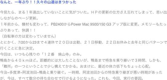 なんと、一年ぶり！！久々の山道はきつかった

今見たら、まる１年遠出していないことに気がついた。ＨＰの更新の仕方さえ忘れてしまって、思い出しながらのページ更新。
１年前から、機材も変わって、PB2400からPower Mac 9500/150 G3 アップ版に変更。メモリーもたっぷりあって、快調！！
（自転車の方は変わっていません）
とにかく、7/20から23まで４連休で２０日は出勤、２１日移動、２２日お休みと去年と同じパターンで行くことに急に決定。
今回は、いつも心残りの「１２番　焼山寺」のみ。
鴨島から４０ｋｍほど。距離的には大したことないが、鴨島まで特急を乗り継いで３時間、しかも、「難所」の一つということで少し構えてかかる。おまけに、最近の体力低下もちょっと心配。
今治−多度津−阿波池田−鴨島と乗り継ぐ。一時期、阿波池田からの特急乗り継ぎが悪い時期があったが、今は、すべて数分の待ち合わせで行けるようになった。これも、今回、実行の要因。