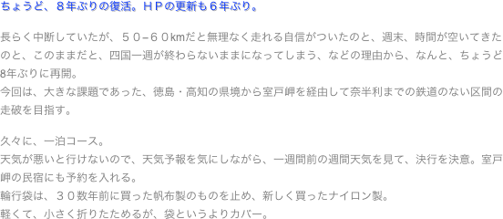 ちょうど、８年ぶりの復活。ＨＰの更新も６年ぶり。

長らく中断していたが、５０−６０kmだと無理なく走れる自信がついたのと、週末、時間が空いてきたのと、このままだと、四国一週が終わらないままになってしまう、などの理由から、なんと、ちょうど8年ぶりに再開。
今回は、大きな課題であった、徳島・高知の県境から室戸岬を経由して奈半利までの鉄道のない区間の走破を目指す。

久々に、一泊コース。
天気が悪いと行けないので、天気予報を気にしながら、一週間前の週間天気を見て、決行を決意。室戸岬の民宿にも予約を入れる。
輪行袋は、３０数年前に買った帆布製のものを止め、新しく買ったナイロン製。
軽くて、小さく折りたためるが、袋というよりカバー。