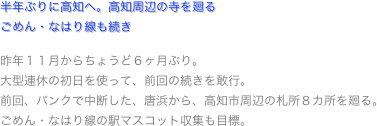 半年ぶりに高知へ。高知周辺の寺を廻るごめん・なはり線も続き

昨年１１月からちょうど６ヶ月ぶり。
大型連休の初日を使って、前回の続きを敢行。
前回、パンクで中断した、唐浜から、高知市周辺の札所８カ所を廻る。
ごめん・なはり線の駅マスコット収集も目標。
