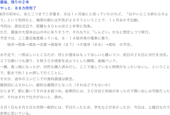 最後、残りの２寺やっと、８８カ所完了
6月の初めに、あと二つまでこぎ着き、次は１ヶ月後にと思っていたけれど、「はやいところ終わらせよう」という気持ちと、梅雨の割には天気がよさそうということで、１ヶ月おかず出動。
今回は、高松近辺で、距離も６０ｋｍほどと非常に気楽。
ただ、最後の大窪寺は山の中にありそうで、それなりに「しんどい」かなと想定しつつ実行。
予定では、ここ最近毎度乗っている、６：１４桜井発の電車に乗り、
　　桜井→西条→高松→志度→長尾寺（８７）→大窪寺（８８）→高松　の予定。

水不足で、一雨ほしいところだが、何とか週末はもってほしいと願いつつ、前日の２６日に決行を決定。
２７日朝いつも通り、５時３０分頃家を出ようとした瞬間、後輪パンク。
一瞬、真っ暗になったが、切符も購入済みだし、ここで直していると時間がもったいないし、ということで、駅まで約１ｋｍ押して行くことに。
その分、途中のコンビニでの食料調達は断念。
最終回にふさわしい、劇的な幕開けとなった（それほどでもないか）
ひとまず、駅に着いてそのまま袋つめ。結果的には、３０分ほど余裕があったので買い出しは可能だったが、それはそれで仕方がないと、諦め。

５月１日も６月５日も世間一般的には、平日だったため、学生などが多かったが、今日は、土曜日なので非常に空いている。