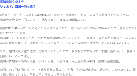 高知県残りの２寺ひとまず、四国一周も完了

6月５日（金）から入梅前の3連休になったので、高知から中村までの太平洋側残りを走ることに。
青龍寺と岩本寺も回ることで、残りは８７、８８の2箇所になる。

距離的に120ｋｍで一気に走るのは自信が無いのと、高知へ出るだけで4時間かかるので、約半分で2日に分けて1泊の計画。
最初は、2泊も計画したが、時間と費用の関係で1泊に。ただ、中間地点になかなか通常のビジネスホテルなどは見つからず、遍路ガイドブックなどで、土佐久礼の旅館を見つけ、そこに泊まることに。

ただ、週間天気予報で週末、微妙な天気だったので、ぎりぎりまで待って、木曜は雨だが、5日金曜は回復ということで決行。
高知→青龍寺→須崎→久礼（一泊）→窪川（岩本寺）→土佐入野→中村　結構な山道覚悟。

前回、前々回と同じく、6：14分桜井発の電車で、西条・多度津経由高知へ向かう。このあたりは、繰り返し乗っているし、平日の早い便なので割りと気楽。